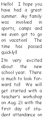 Text Box: Hello!  I hope you have had a great summer.  My family was involved in sports, camps and we even got to go on vacation!  The time has passed quickly!!  I�m very excited about the new school year.  There is much to look forward to!!  We will get started with a teacher�s workshop on Aug. 21 with the first day of student attendance on 