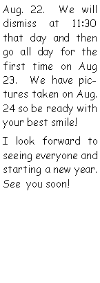 Text Box: Aug. 22.  We will dismiss at 11:30 that day and then go all day for the first time on Aug 23.  We have pictures taken on Aug. 24 so be ready with your best smile!I look forward to seeing everyone and starting a new year.  See  you soon!